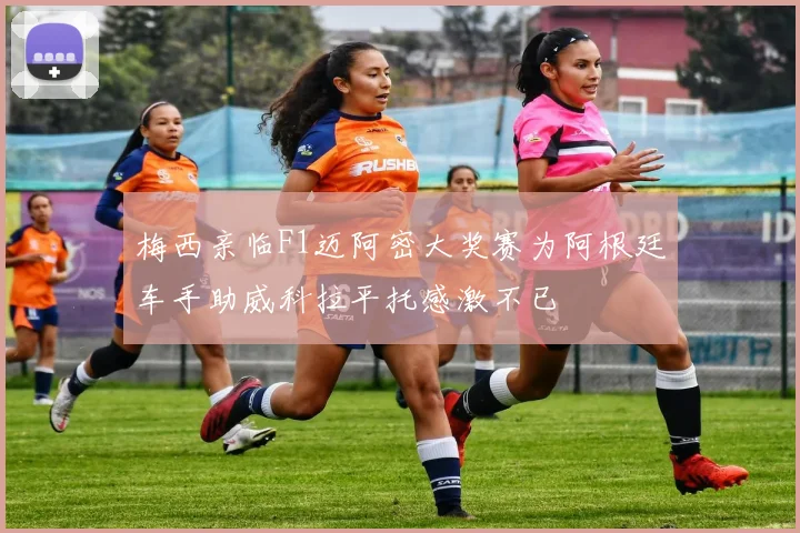 梅西亲临F1迈阿密大奖赛为阿根廷车手助威科拉平托感激不已